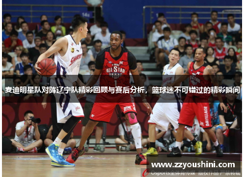 麦迪明星队对阵辽宁队精彩回顾与赛后分析,篮球迷不可错过的精彩瞬间
